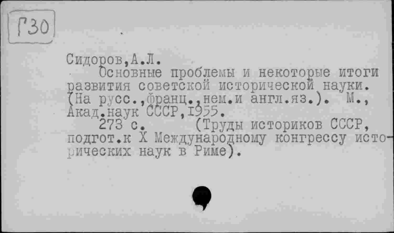 ﻿P3Û
--
Сидоров,A.Л.
Основные проблемы и некоторые итоги развития советской исторической науки. (На русс.,франц..нем.и англ.яз.). М., Акад.наук СССР,19^5.
273 с. (Труды историков СССР, подгот.к X Международному конгрессу исто рических наук в Риме).